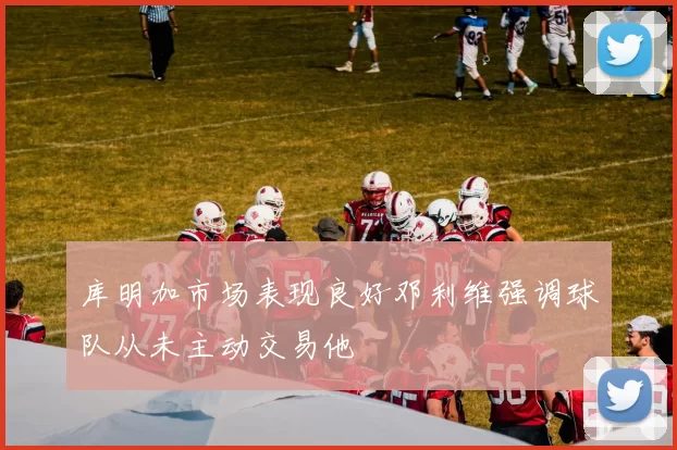 库明加市场表现良好邓利维强调球队从未主动交易他