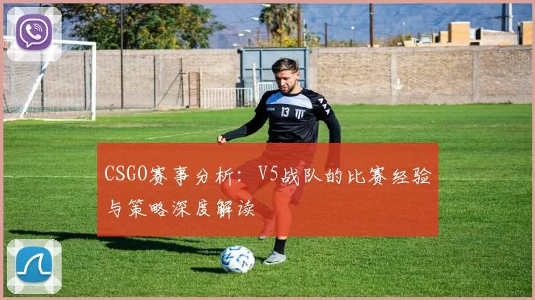 CSGO赛事分析:V5战队的比赛经验与策略深度解读