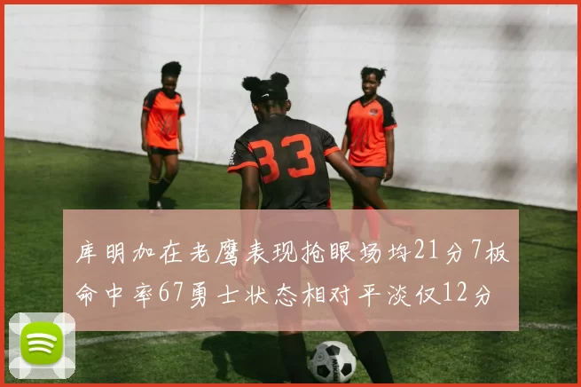 库明加在老鹰表现抢眼场均21分7板命中率67勇士状态相对平淡仅12分5板