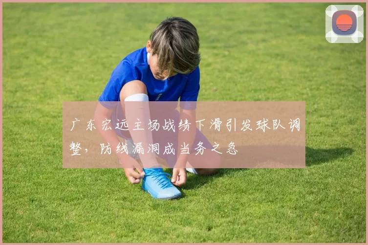 广东宏远主场战绩下滑引发球队调整,防线漏洞成当务之急