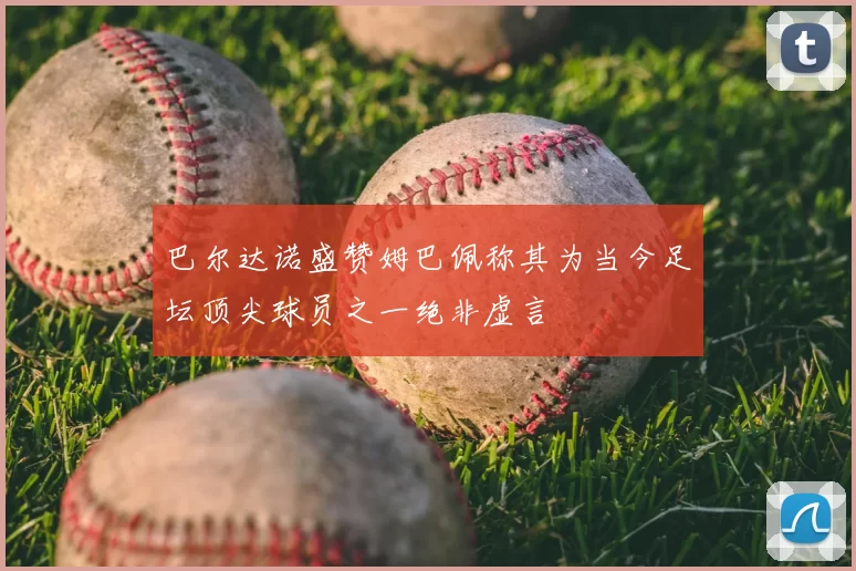 巴尔达诺盛赞姆巴佩称其为当今足坛顶尖球员之一绝非虚言