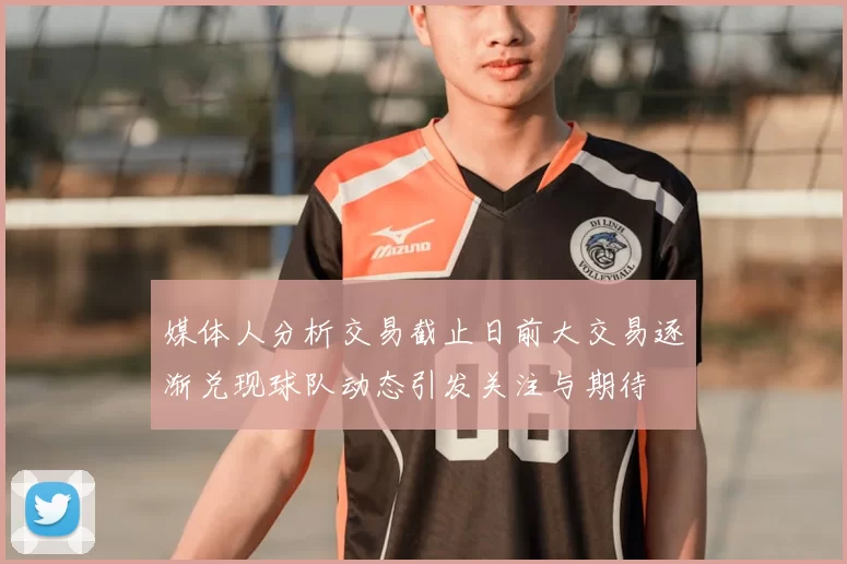 媒体人分析交易截止日前大交易逐渐兑现球队动态引发关注与期待