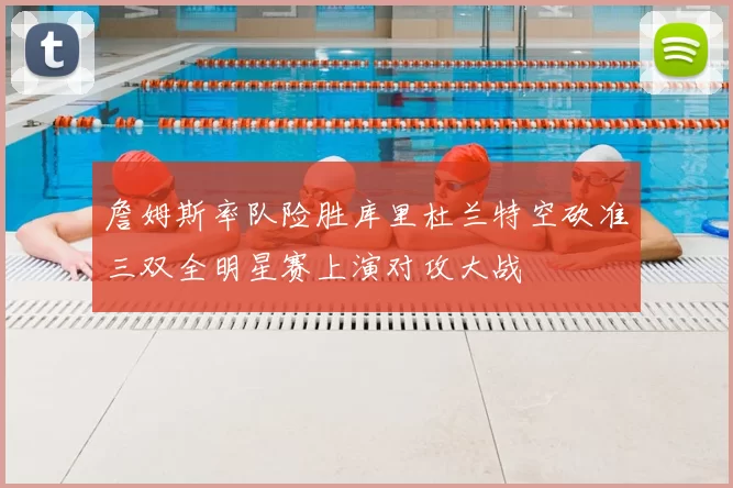 詹姆斯率队险胜库里杜兰特空砍准三双全明星赛上演对攻大战