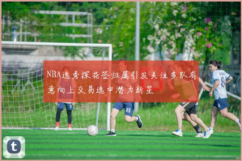 NBA选秀探花签归属引发关注多队有意向上交易选中潜力新星
