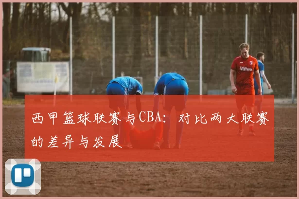 西甲篮球联赛与CBA:对比两大联赛的差异与发展