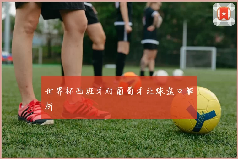 世界杯西班牙对葡萄牙让球盘口解析