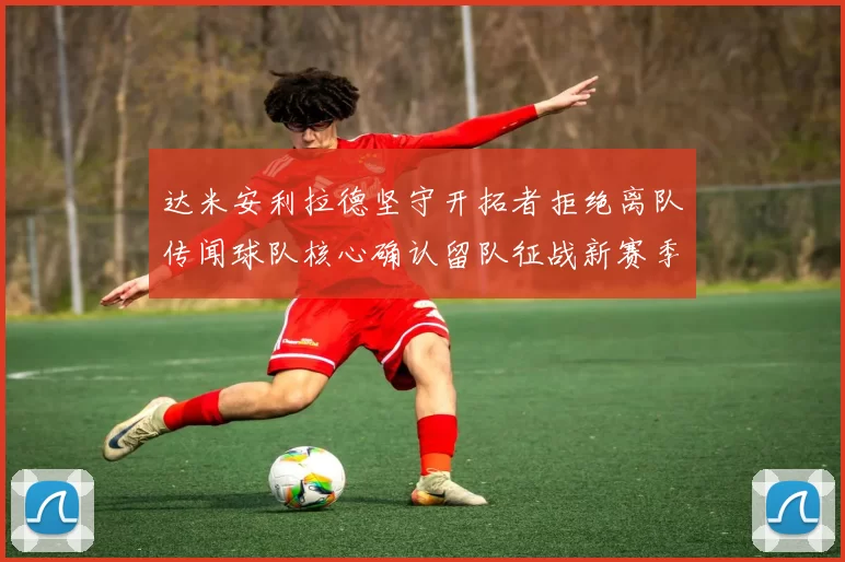 达米安利拉德坚守开拓者拒绝离队传闻球队核心确认留队征战新赛季