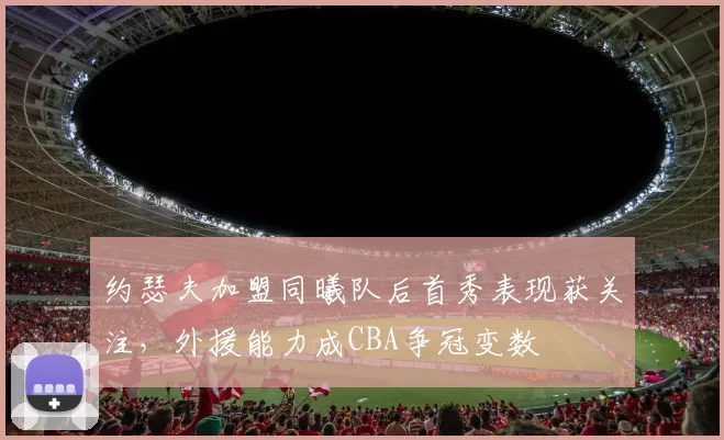 约瑟夫加盟同曦队后首秀表现获关注，外援能力成CBA争冠变数