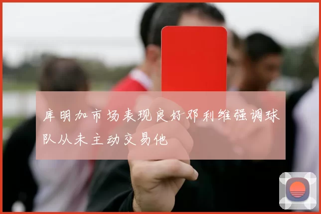 库明加市场表现良好邓利维强调球队从未主动交易他