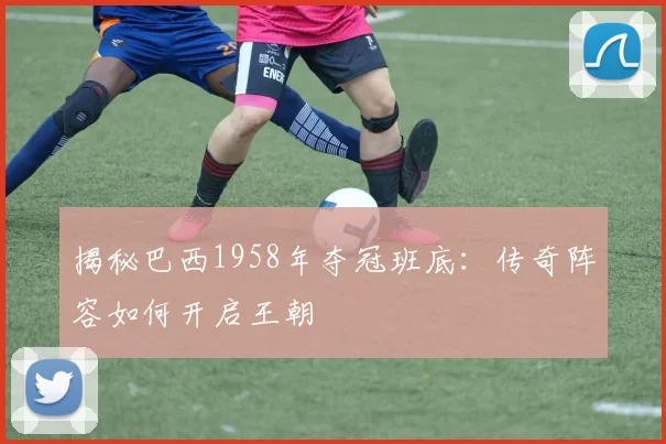 揭秘巴西1958年夺冠班底:传奇阵容如何开启王朝