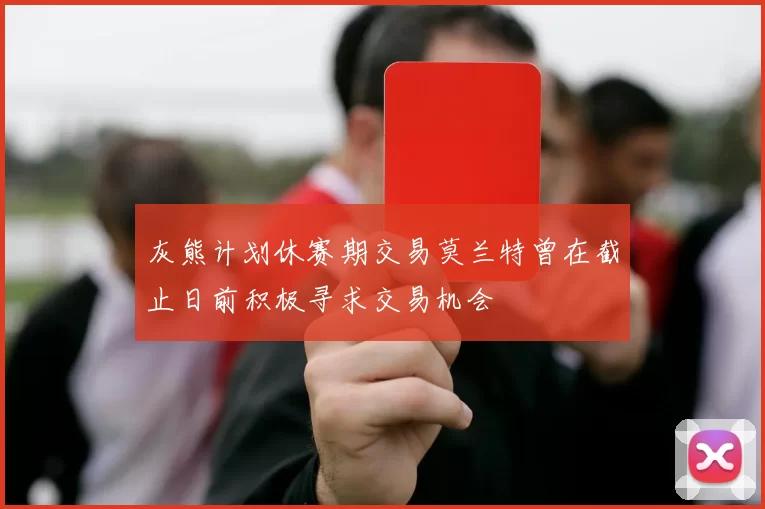 灰熊计划休赛期交易莫兰特曾在截止日前积极寻求交易机会