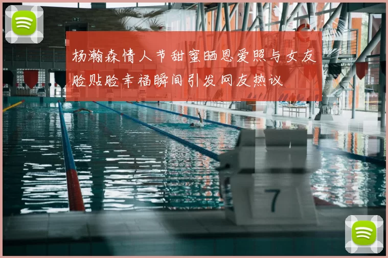 杨瀚森情人节甜蜜晒恩爱照与女友脸贴脸幸福瞬间引发网友热议
