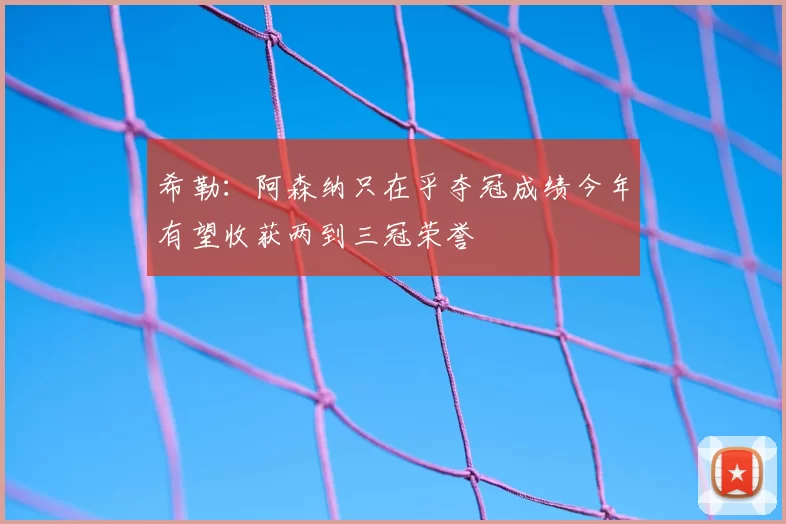 希勒:阿森纳只在乎夺冠成绩今年有望收获两到三冠荣誉