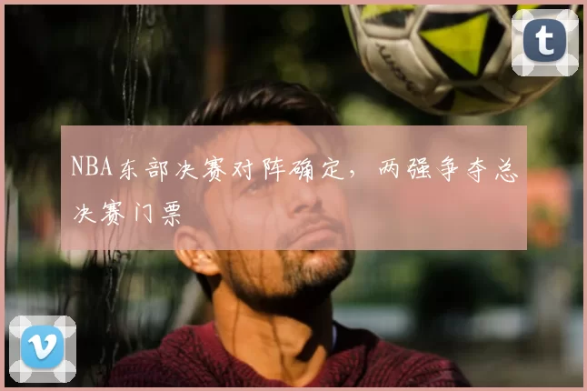 NBA东部决赛对阵确定,两强争夺总决赛门票