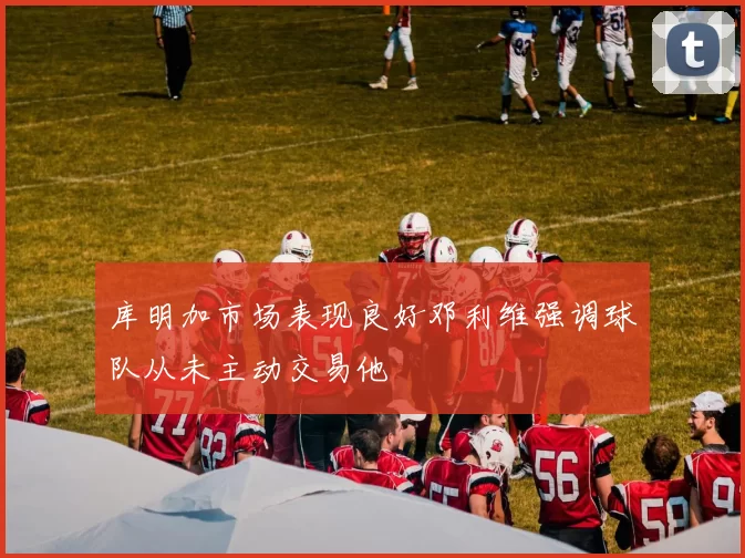 库明加市场表现良好邓利维强调球队从未主动交易他