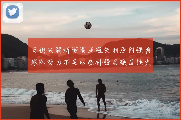 马德兴解析海港亚冠失利原因强调球队努力不足以弥补强度硬度缺失