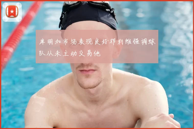 库明加市场表现良好邓利维强调球队从未主动交易他