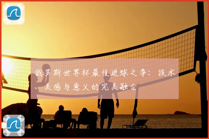 俄罗斯世界杯最佳进球之争:技术、美感与意义的完美融合