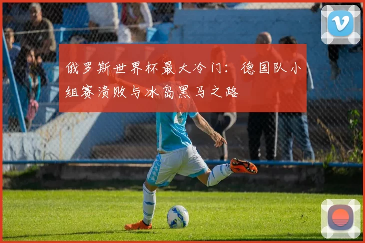 俄罗斯世界杯最大冷门:德国队小组赛溃败与冰岛黑马之路