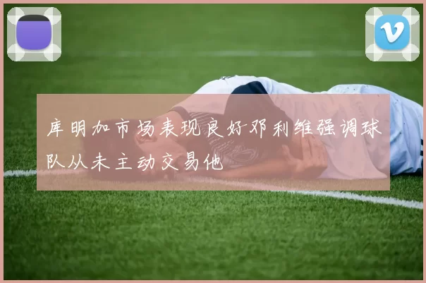 库明加市场表现良好邓利维强调球队从未主动交易他