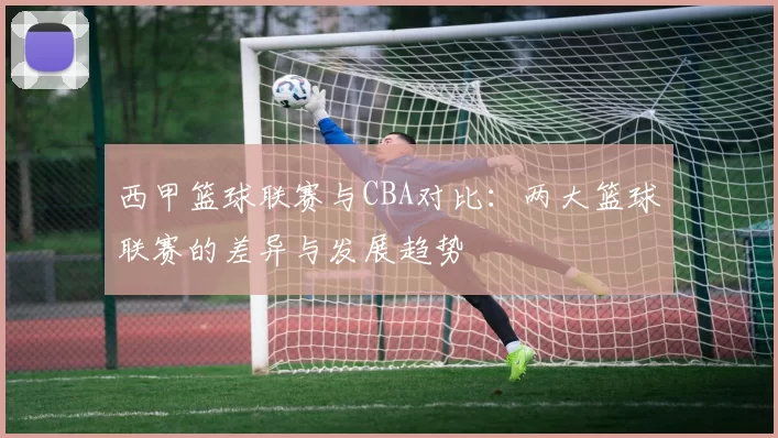 西甲篮球联赛与CBA对比:两大篮球联赛的差异与发展趋势