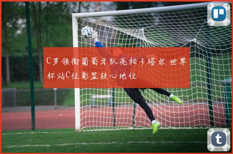 C罗领衔葡萄牙队亮相卡塔尔 世界杯站C位彰显核心地位