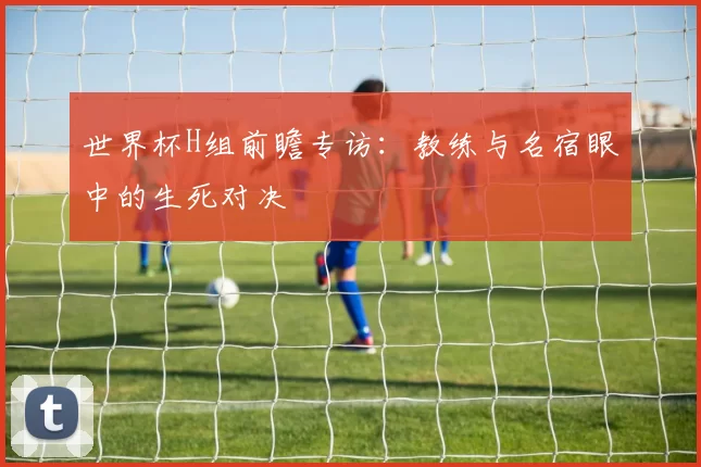 世界杯H组前瞻专访：教练与名宿眼中的生死对决