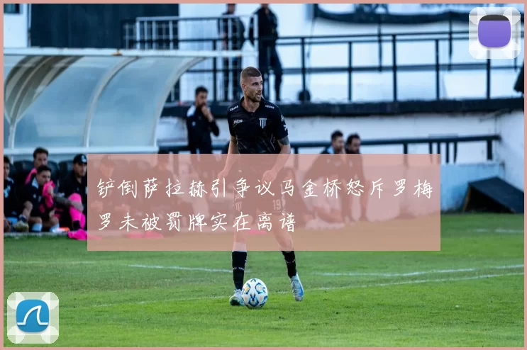 铲倒萨拉赫引争议马金桥怒斥罗梅罗未被罚牌实在离谱