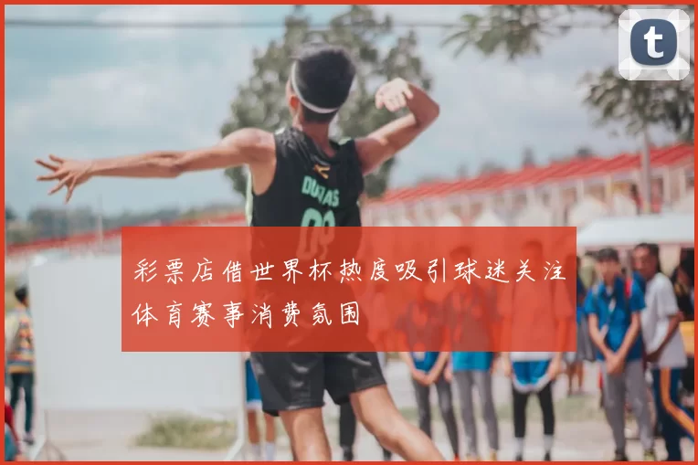 彩票店借世界杯热度吸引球迷关注体育赛事消费氛围