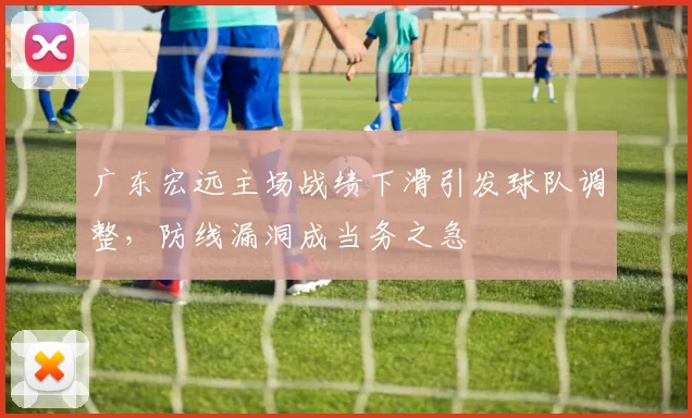 广东宏远主场战绩下滑引发球队调整,防线漏洞成当务之急