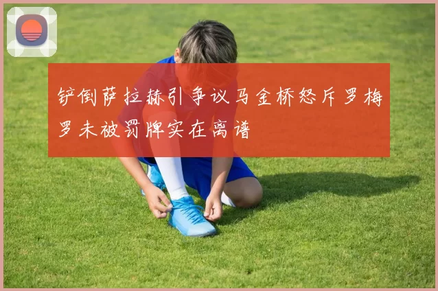 铲倒萨拉赫引争议马金桥怒斥罗梅罗未被罚牌实在离谱