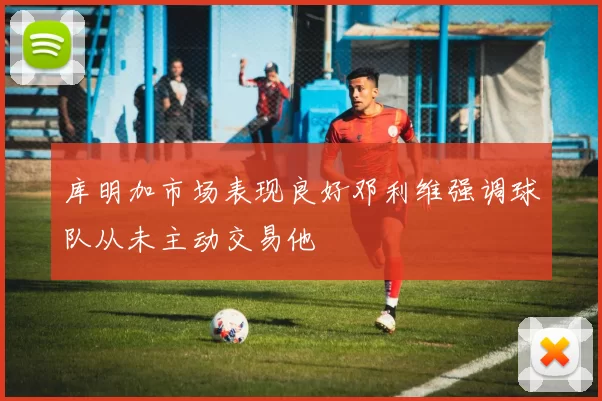 库明加市场表现良好邓利维强调球队从未主动交易他